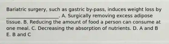 Bariatric surgery, such as gastric by-pass, induces weight loss by ______________________. A. Surgically removing excess adipose tissue. B. Reducing the amount of food a person can consume at one meal. C. Decreasing the absorption of nutrients. D. A and B E. B and C