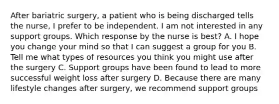 After bariatric surgery, a patient who is being discharged tells the nurse, I prefer to be independent. I am not interested in any support groups. Which response by the nurse is best? A. I hope you change your mind so that I can suggest a group for you B. Tell me what types of resources you think you might use after the surgery C. Support groups have been found to lead to more successful weight loss after surgery D. Because there are many lifestyle changes after surgery, we recommend support groups