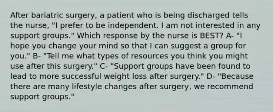 After bariatric surgery, a patient who is being discharged tells the nurse, "I prefer to be independent. I am not interested in any support groups." Which response by the nurse is BEST? A- "I hope you change your mind so that I can suggest a group for you." B- "Tell me what types of resources you think you might use after this surgery." C- "Support groups have been found to lead to more successful weight loss after surgery." D- "Because there are many lifestyle changes after surgery, we recommend support groups."