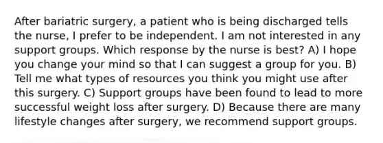 After bariatric surgery, a patient who is being discharged tells the nurse, I prefer to be independent. I am not interested in any support groups. Which response by the nurse is best? A) I hope you change your mind so that I can suggest a group for you. B) Tell me what types of resources you think you might use after this surgery. C) Support groups have been found to lead to more successful weight loss after surgery. D) Because there are many lifestyle changes after surgery, we recommend support groups.