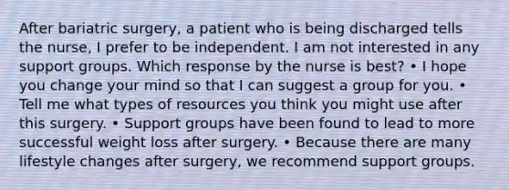 After bariatric surgery, a patient who is being discharged tells the nurse, I prefer to be independent. I am not interested in any support groups. Which response by the nurse is best? • I hope you change your mind so that I can suggest a group for you. • Tell me what types of resources you think you might use after this surgery. • Support groups have been found to lead to more successful weight loss after surgery. • Because there are many lifestyle changes after surgery, we recommend support groups.