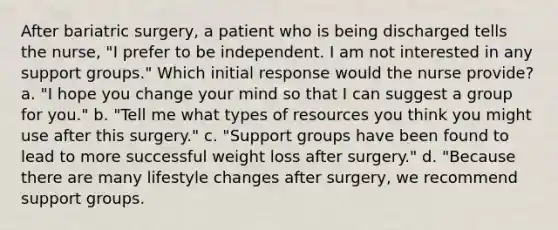 After bariatric surgery, a patient who is being discharged tells the nurse, "I prefer to be independent. I am not interested in any support groups." Which initial response would the nurse provide? a. "I hope you change your mind so that I can suggest a group for you." b. "Tell me what types of resources you think you might use after this surgery." c. "Support groups have been found to lead to more successful weight loss after surgery." d. "Because there are many lifestyle changes after surgery, we recommend support groups.