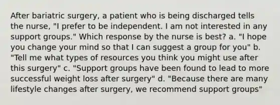 After bariatric surgery, a patient who is being discharged tells the nurse, "I prefer to be independent. I am not interested in any support groups." Which response by the nurse is best? a. "I hope you change your mind so that I can suggest a group for you" b. "Tell me what types of resources you think you might use after this surgery" c. "Support groups have been found to lead to more successful weight loss after surgery" d. "Because there are many lifestyle changes after surgery, we recommend support groups"