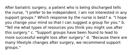 After bariatric surgery, a patient who is being discharged tells the nurse, "I prefer to be independent. I am not interested in any support groups." Which response by the nurse is best? a. "I hope you change your mind so that I can suggest a group for you." b. "Tell me what types of resources you think you might use after this surgery." c. "Support groups have been found to lead to more successful weight loss after surgery." d. "Because there are many lifestyle changes after surgery, we recommend support groups."