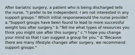 After bariatric surgery, a patient who is being discharged tells the nurse, "I prefer to be independent. I am not interested in any support groups." Which initial responsewould the nurse provide? a."Support groups have been found to lead to more successful weight loss after surgery." b."Tell me what types of resources you think you might use after this surgery." c."I hope you change your mind so that I can suggest a group for you." d."Because there are many lifestyle changes after surgery, we recommend support groups."