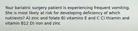 Your bariatric surgery patient is experiencing frequent vomiting. She is most likely at risk for developing deficiency of which nutrients? A) zinc and folate B) vitamins E and C C) thiamin and vitamin B12 D) iron and zinc