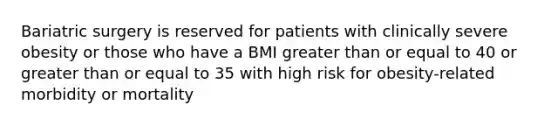 Bariatric surgery is reserved for patients with clinically severe obesity or those who have a BMI greater than or equal to 40 or greater than or equal to 35 with high risk for obesity-related morbidity or mortality