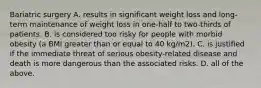 Bariatric surgery A. results in significant weight loss and long-term maintenance of weight loss in one-half to two-thirds of patients. B. is considered too risky for people with morbid obesity (a BMI greater than or equal to 40 kg/m2). C. is justified if the immediate threat of serious obesity-related disease and death is more dangerous than the associated risks. D. all of the above.