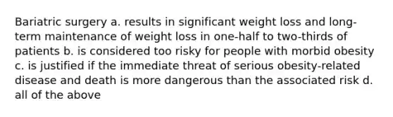 Bariatric surgery a. results in significant weight loss and long-term maintenance of weight loss in one-half to two-thirds of patients b. is considered too risky for people with morbid obesity c. is justified if the immediate threat of serious obesity-related disease and death is more dangerous than the associated risk d. all of the above