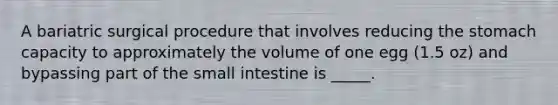 A bariatric surgical procedure that involves reducing the stomach capacity to approximately the volume of one egg (1.5 oz) and bypassing part of the small intestine is _____.