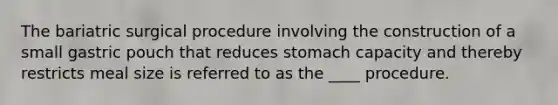 The bariatric surgical procedure involving the construction of a small gastric pouch that reduces stomach capacity and thereby restricts meal size is referred to as the ____ procedure.