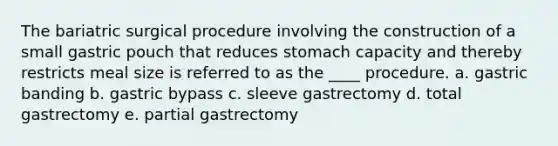 The bariatric surgical procedure involving the construction of a small gastric pouch that reduces stomach capacity and thereby restricts meal size is referred to as the ____ procedure. a. gastric banding b. gastric bypass c. sleeve gastrectomy d. total gastrectomy e. partial gastrectomy