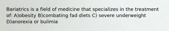 Bariatrics is a field of medicine that specializes in the treatment of: A)obesity B)combating fad diets C) severe underweight D)anorexia or bulimia