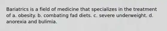 Bariatrics is a field of medicine that specializes in the treatment of a. obesity. b. combating fad diets. c. severe underweight. d. anorexia and bulimia.