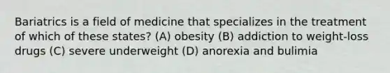 Bariatrics is a field of medicine that specializes in the treatment of which of these states? (A) obesity (B) addiction to weight-loss drugs (C) severe underweight (D) anorexia and bulimia