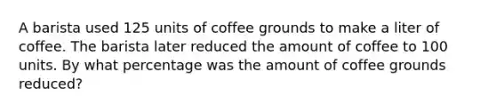 A barista used 125 units of coffee grounds to make a liter of coffee. The barista later reduced the amount of coffee to 100 units. By what percentage was the amount of coffee grounds reduced?