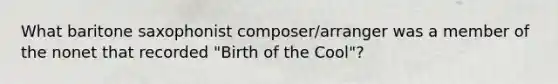 What baritone saxophonist composer/arranger was a member of the nonet that recorded "Birth of the Cool"?