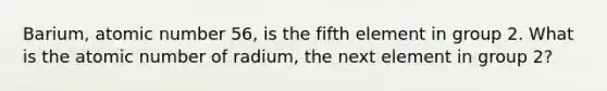 Barium, atomic number 56, is the fifth element in group 2. What is the atomic number of radium, the next element in group 2?