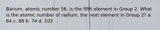 Barium, atomic number 56, is the fifth element in Group 2. What is the atomic number of radium, the next element in Group 2? a. 64 c. 88 b. 74 d. 103