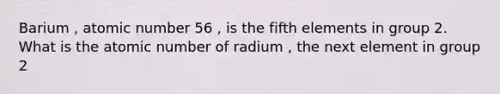 Barium , atomic number 56 , is the fifth elements in group 2. What is the atomic number of radium , the next element in group 2