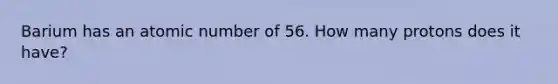 Barium has an atomic number of 56. How many protons does it have?