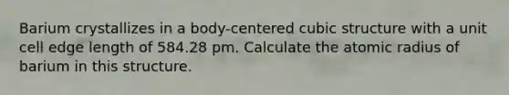 Barium crystallizes in a body-centered cubic structure with a unit cell edge length of 584.28 pm. Calculate the atomic radius of barium in this structure.