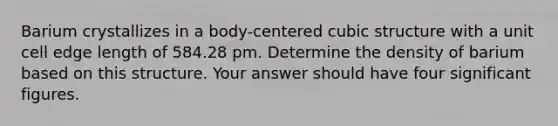 Barium crystallizes in a body-centered cubic structure with a unit cell edge length of 584.28 pm. Determine the density of barium based on this structure. Your answer should have four <a href='https://www.questionai.com/knowledge/kFFoNy5xk3-significant-figures' class='anchor-knowledge'>significant figures</a>.