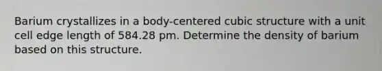 Barium crystallizes in a body-centered cubic structure with a unit cell edge length of 584.28 pm. Determine the density of barium based on this structure.