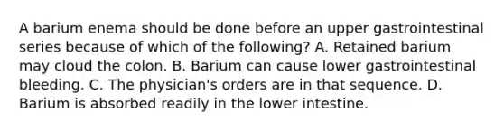 A barium enema should be done before an upper gastrointestinal series because of which of the following? A. Retained barium may cloud the colon. B. Barium can cause lower gastrointestinal bleeding. C. The physician's orders are in that sequence. D. Barium is absorbed readily in the lower intestine.