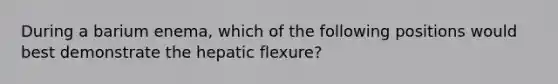 During a barium enema, which of the following positions would best demonstrate the hepatic flexure?