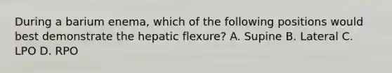 During a barium enema, which of the following positions would best demonstrate the hepatic flexure? A. Supine B. Lateral C. LPO D. RPO