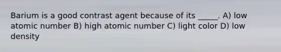 Barium is a good contrast agent because of its _____. A) low atomic number B) high atomic number C) light color D) low density