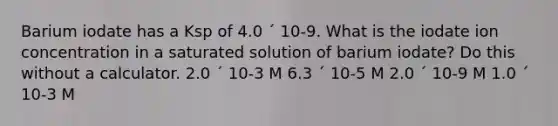 Barium iodate has a Ksp of 4.0 ´ 10-9. What is the iodate ion concentration in a saturated solution of barium iodate? Do this without a calculator. 2.0 ´ 10-3 M 6.3 ´ 10-5 M 2.0 ´ 10-9 M 1.0 ´ 10-3 M