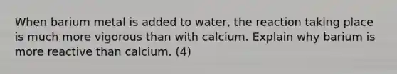 When barium metal is added to water, the reaction taking place is much more vigorous than with calcium. Explain why barium is more reactive than calcium. (4)