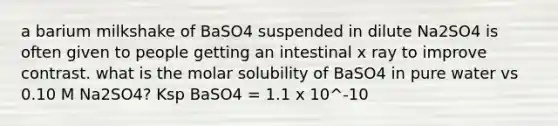 a barium milkshake of BaSO4 suspended in dilute Na2SO4 is often given to people getting an intestinal x ray to improve contrast. what is the molar solubility of BaSO4 in pure water vs 0.10 M Na2SO4? Ksp BaSO4 = 1.1 x 10^-10