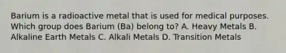 Barium is a radioactive metal that is used for medical purposes. Which group does Barium (Ba) belong to? A. Heavy Metals B. Alkaline Earth Metals C. Alkali Metals D. Transition Metals