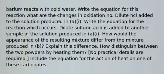 barium reacts with cold water. Write the equation for this reaction what are the changes in oxidation no. Dilute hcl added to the solution produced in (a)(i). Write the equation for the reaction which occurs. Dilute sulfuric acid is added to another sample of the solution produced in (a)(i). How would the appearance of the resulting mixture differ from the mixture produced in (b)? Explain this difference. How distinguish between the two powders by heating them? [No practical details are required.] Include the equation for the action of heat on one of these carbonates.