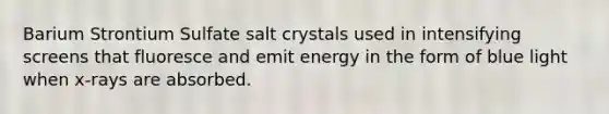 Barium Strontium Sulfate salt crystals used in intensifying screens that fluoresce and emit energy in the form of blue light when x-rays are absorbed.