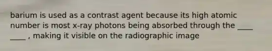 barium is used as a contrast agent because its high atomic number is most x-ray photons being absorbed through the ____ ____ , making it visible on the radiographic image