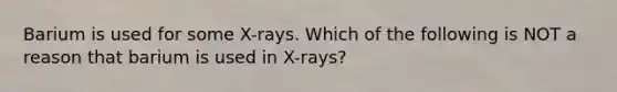 Barium is used for some X-rays. Which of the following is NOT a reason that barium is used in X-rays?