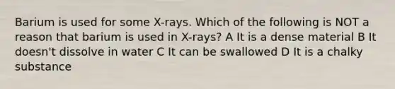 Barium is used for some X-rays. Which of the following is NOT a reason that barium is used in X-rays? A It is a dense material B It doesn't dissolve in water C It can be swallowed D It is a chalky substance