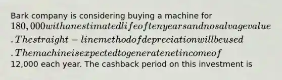 Bark company is considering buying a machine for 180,000 with an estimated life of ten years and no salvage value. The straight-line method of depreciation will be used. The machine is expected to generate net income of12,000 each year. The cashback period on this investment is