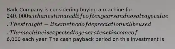 Bark Company is considering buying a machine for 240,000 with an estimated life of ten years and no salvage value. The straight-line method of depreciation will be used. The machine is expected to generate net income of6,000 each year. The cash payback period on this investment is