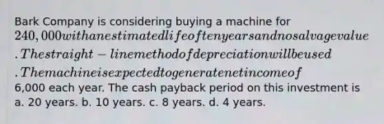 Bark Company is considering buying a machine for 240,000 with an estimated life of ten years and no salvage value. The straight-line method of depreciation will be used. The machine is expected to generate net income of6,000 each year. The cash payback period on this investment is a. 20 years. b. 10 years. c. 8 years. d. 4 years.