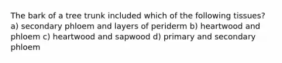 The bark of a tree trunk included which of the following tissues? a) secondary phloem and layers of periderm b) heartwood and phloem c) heartwood and sapwood d) primary and secondary phloem