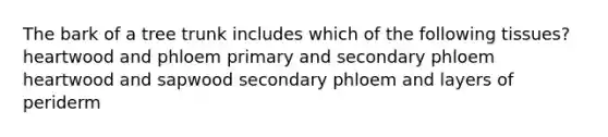 The bark of a tree trunk includes which of the following tissues? heartwood and phloem primary and secondary phloem heartwood and sapwood secondary phloem and layers of periderm