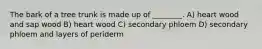 The bark of a tree trunk is made up of ________. A) heart wood and sap wood B) heart wood C) secondary phloem D) secondary phloem and layers of periderm
