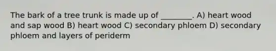 The bark of a tree trunk is made up of ________. A) heart wood and sap wood B) heart wood C) secondary phloem D) secondary phloem and layers of periderm