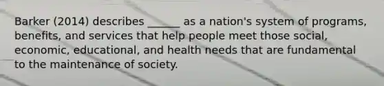 Barker (2014) describes ______ as a nation's system of programs, benefits, and services that help people meet those social, economic, educational, and health needs that are fundamental to the maintenance of society.