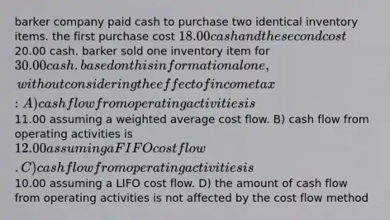 barker company paid cash to purchase two identical inventory items. the first purchase cost 18.00 cash and the second cost20.00 cash. barker sold one inventory item for 30.00 cash. based on this information alone, without considering the effect of income tax: A) cash flow from operating activities is11.00 assuming a <a href='https://www.questionai.com/knowledge/koL1NUNNcJ-weighted-average' class='anchor-knowledge'>weighted average</a> cost flow. B) cash flow from operating activities is 12.00 assuming a FIFO cost flow. C) cash flow from operating activities is10.00 assuming a LIFO cost flow. D) the amount of cash flow from operating activities is not affected by the cost flow method